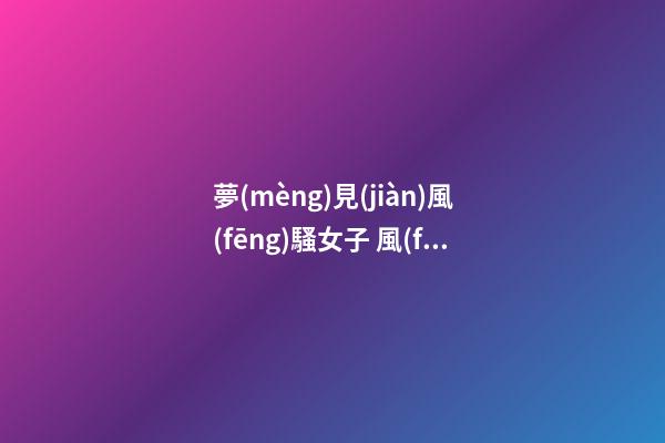 夢(mèng)見(jiàn)風(fēng)騷女子 風(fēng)情女人　周公解夢(mèng)之夢(mèng)到風(fēng)騷女子 風(fēng)情女人